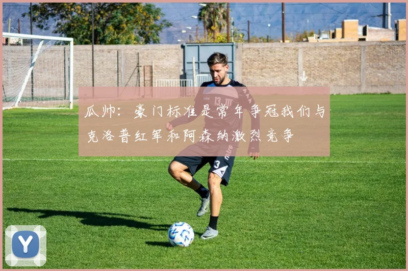 瓜帅：豪门标准是常年争冠我们与克洛普红军和阿森纳激烈竞争