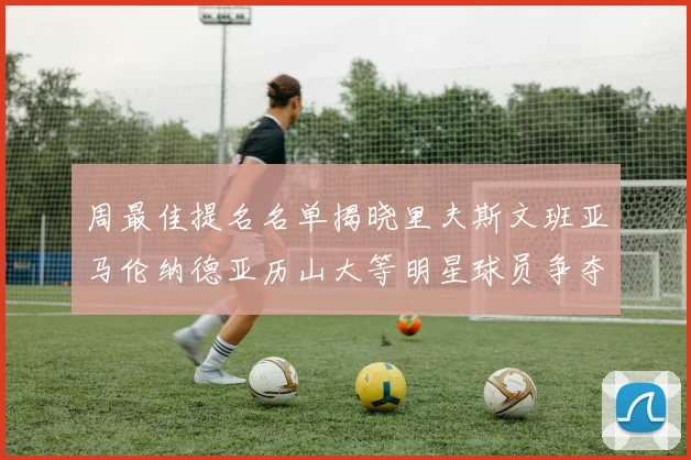 周最佳提名名单揭晓里夫斯文班亚马伦纳德亚历山大等明星球员争夺荣誉